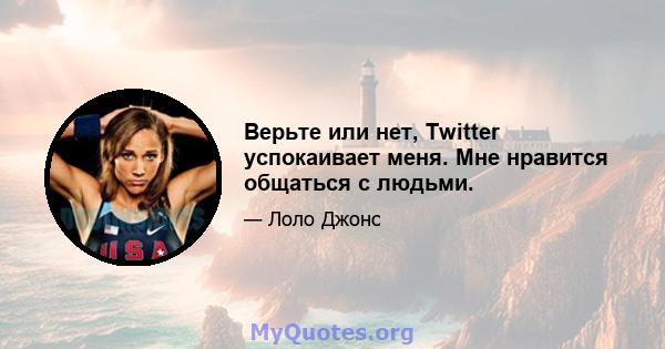 Верьте или нет, Twitter успокаивает меня. Мне нравится общаться с людьми.