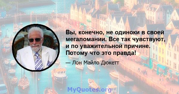 Вы, конечно, не одиноки в своей мегаломании. Все так чувствуют, и по уважительной причине. Потому что это правда!