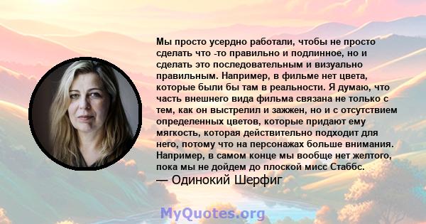 Мы просто усердно работали, чтобы не просто сделать что -то правильно и подлинное, но и сделать это последовательным и визуально правильным. Например, в фильме нет цвета, которые были бы там в реальности. Я думаю, что