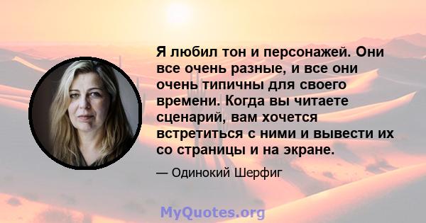 Я любил тон и персонажей. Они все очень разные, и все они очень типичны для своего времени. Когда вы читаете сценарий, вам хочется встретиться с ними и вывести их со страницы и на экране.