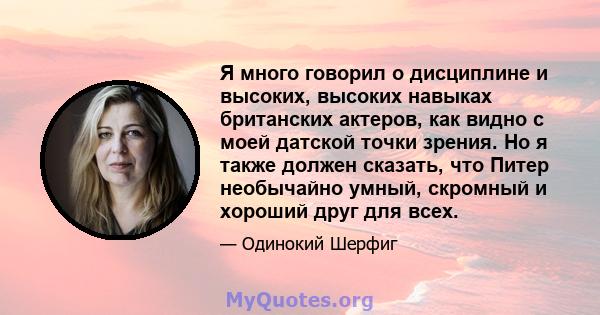 Я много говорил о дисциплине и высоких, высоких навыках британских актеров, как видно с моей датской точки зрения. Но я также должен сказать, что Питер необычайно умный, скромный и хороший друг для всех.