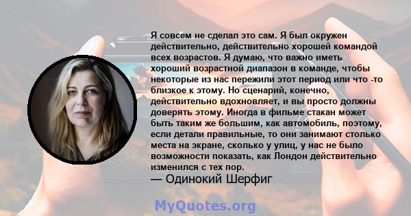 Я совсем не сделал это сам. Я был окружен действительно, действительно хорошей командой всех возрастов. Я думаю, что важно иметь хороший возрастной диапазон в команде, чтобы некоторые из нас пережили этот период или что 