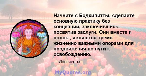 Начните с Бодхилитты, сделайте основную практику без концепций, заключившись, посвятив заслуги. Они вместе и полны, являются тремя жизненно важными опорами для продвижения по пути к освобождению.