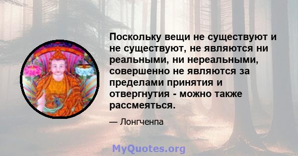 Поскольку вещи не существуют и не существуют, не являются ни реальными, ни нереальными, совершенно не являются за пределами принятия и отвергнутия - можно также рассмеяться.