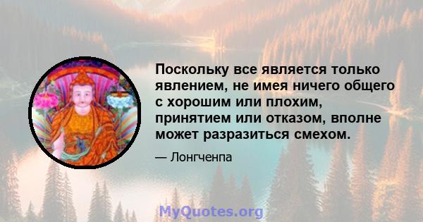 Поскольку все является только явлением, не имея ничего общего с хорошим или плохим, принятием или отказом, вполне может разразиться смехом.