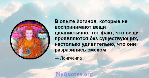 В опыте йогинов, которые не воспринимают вещи дюалистично, тот факт, что вещи проявляются без существующих, настолько удивительно, что они разразились смехом