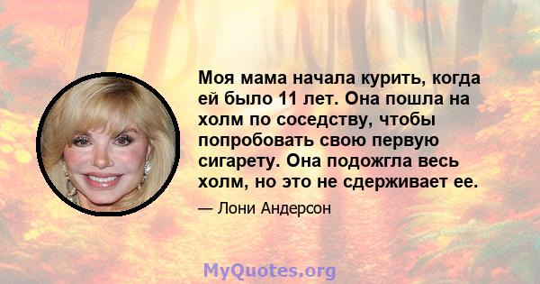 Моя мама начала курить, когда ей было 11 лет. Она пошла на холм по соседству, чтобы попробовать свою первую сигарету. Она подожгла весь холм, но это не сдерживает ее.