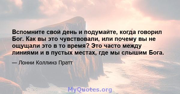 Вспомните свой день и подумайте, когда говорил Бог. Как вы это чувствовали, или почему вы не ощущали это в то время? Это часто между линиями и в пустых местах, где мы слышим Бога.