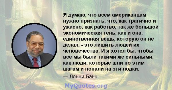 Я думаю, что всем американцам нужно признать, что, как трагично и ужасно, как рабство, так же большой экономическая тень, как и она, единственная вещь, которую он не делал, - это лишить людей их человечества. И я хотел