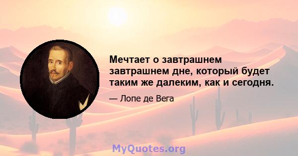 Мечтает о завтрашнем завтрашнем дне, который будет таким же далеким, как и сегодня.