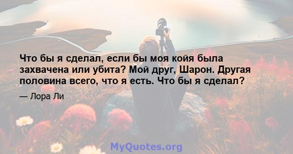 Что бы я сделал, если бы моя койя была захвачена или убита? Мой друг, Шарон. Другая половина всего, что я есть. Что бы я сделал?