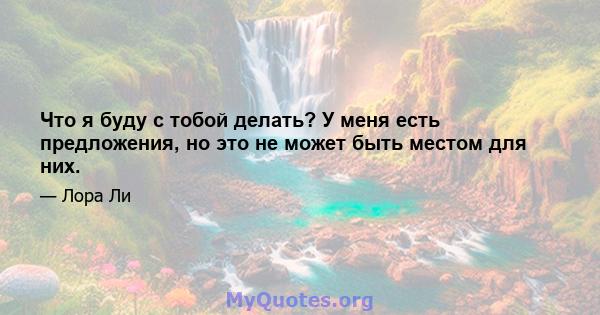 Что я буду с тобой делать? У меня есть предложения, но это не может быть местом для них.