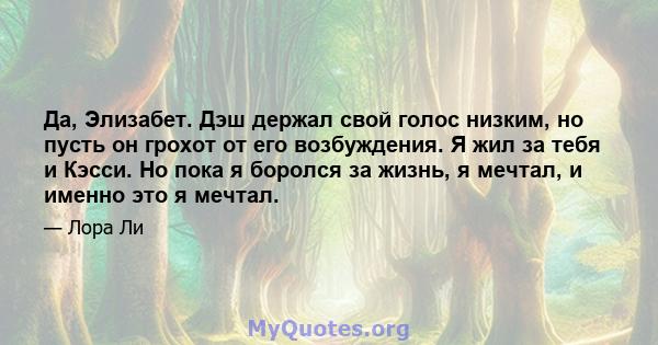 Да, Элизабет. Дэш держал свой голос низким, но пусть он грохот от его возбуждения. Я жил за тебя и Кэсси. Но пока я боролся за жизнь, я мечтал, и именно это я мечтал.