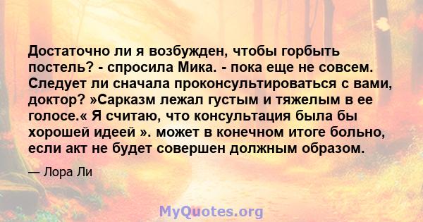 Достаточно ли я возбужден, чтобы горбыть постель? - спросила Мика. - пока еще не совсем. Следует ли сначала проконсультироваться с вами, доктор? »Сарказм лежал густым и тяжелым в ее голосе.« Я считаю, что консультация