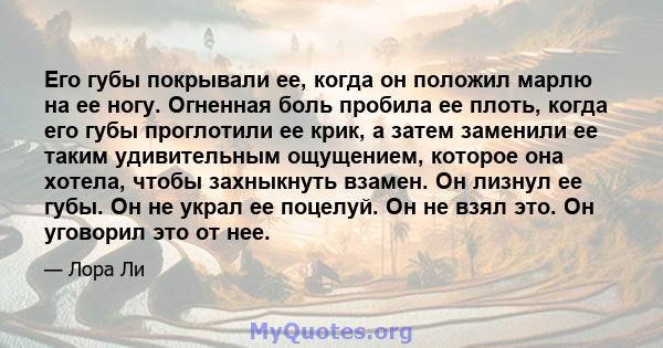 Его губы покрывали ее, когда он положил марлю на ее ногу. Огненная боль пробила ее плоть, когда его губы проглотили ее крик, а затем заменили ее таким удивительным ощущением, которое она хотела, чтобы захныкнуть взамен. 