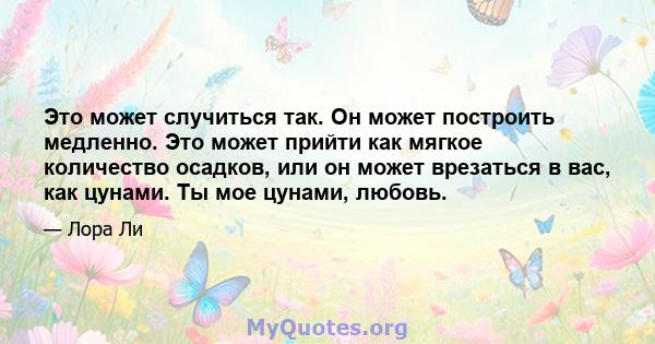 Это может случиться так. Он может построить медленно. Это может прийти как мягкое количество осадков, или он может врезаться в вас, как цунами. Ты мое цунами, любовь.