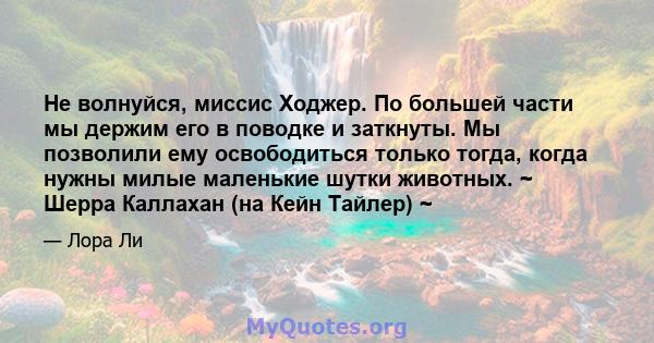 Не волнуйся, миссис Ходжер. По большей части мы держим его в поводке и заткнуты. Мы позволили ему освободиться только тогда, когда нужны милые маленькие шутки животных. ~ Шерра Каллахан (на Кейн Тайлер) ~