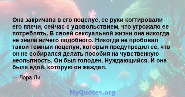 Она закричала в его поцелуе, ее руки когтировали его плечи, сейчас с удовольствием, что угрожало ее потреблять. В своей сексуальной жизни она никогда не знала ничего подобного. Никогда не пробовал такой темный поцелуй,