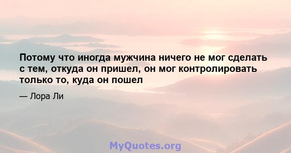 Потому что иногда мужчина ничего не мог сделать с тем, откуда он пришел, он мог контролировать только то, куда он пошел