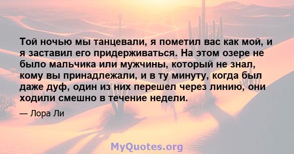 Той ночью мы танцевали, я пометил вас как мой, и я заставил его придерживаться. На этом озере не было мальчика или мужчины, который не знал, кому вы принадлежали, и в ту минуту, когда был даже дуф, один из них перешел