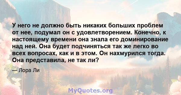 У него не должно быть никаких больших проблем от нее, подумал он с удовлетворением. Конечно, к настоящему времени она знала его доминирование над ней. Она будет подчиняться так же легко во всех вопросах, как и в этом.