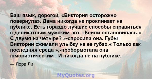 Ваш язык, дорогой, «Виктория осторожно повернула». Дама никогда не проклинает на публике. Есть гораздо лучшие способы справиться с деликатным мужским эго. «Кейли остановилась.« С двумя на четыре? »-спросила она. Губы