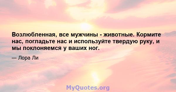 Возлюбленная, все мужчины - животные. Кормите нас, погладьте нас и используйте твердую руку, и мы поклоняемся у ваших ног.