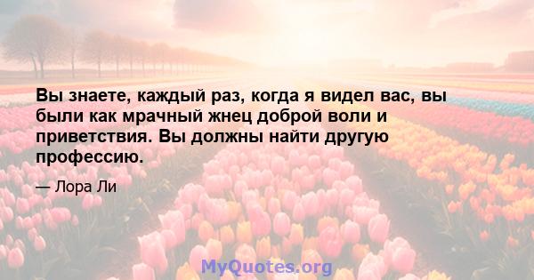 Вы знаете, каждый раз, когда я видел вас, вы были как мрачный жнец доброй воли и приветствия. Вы должны найти другую профессию.