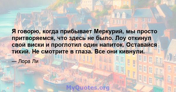 Я говорю, когда прибывает Меркурий, мы просто притворяемся, что здесь не было. Лоу откинул свой виски и проглотил один напиток. Оставайся тихий. Не смотрите в глаза. Все они кивнули.