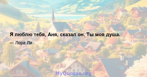 Я люблю тебя, Аня, сказал он. Ты моя душа.