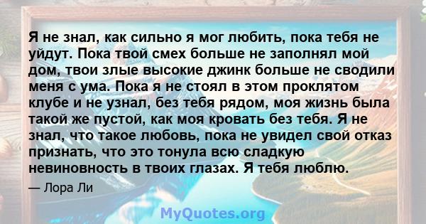 Я не знал, как сильно я мог любить, пока тебя не уйдут. Пока твой смех больше не заполнял мой дом, твои злые высокие джинк больше не сводили меня с ума. Пока я не стоял в этом проклятом клубе и не узнал, без тебя рядом, 