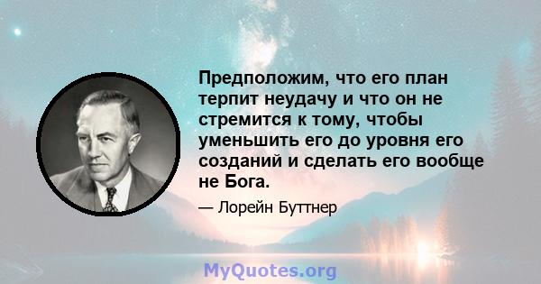 Предположим, что его план терпит неудачу и что он не стремится к тому, чтобы уменьшить его до уровня его созданий и сделать его вообще не Бога.