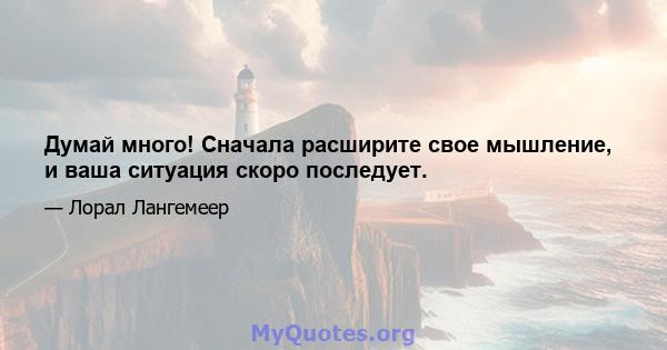 Думай много! Сначала расширите свое мышление, и ваша ситуация скоро последует.