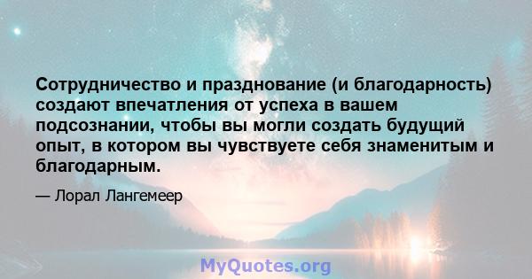 Сотрудничество и празднование (и благодарность) создают впечатления от успеха в вашем подсознании, чтобы вы могли создать будущий опыт, в котором вы чувствуете себя знаменитым и благодарным.