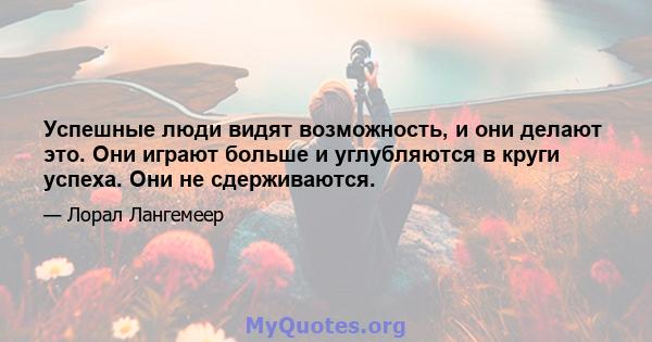 Успешные люди видят возможность, и они делают это. Они играют больше и углубляются в круги успеха. Они не сдерживаются.