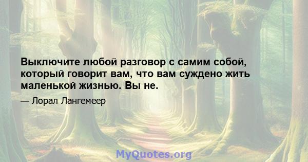 Выключите любой разговор с самим собой, который говорит вам, что вам суждено жить маленькой жизнью. Вы не.