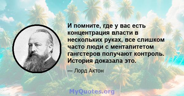 И помните, где у вас есть концентрация власти в нескольких руках, все слишком часто люди с менталитетом гангстеров получают контроль. История доказала это.