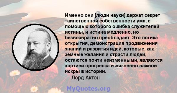 Именно они [люди науки] держат секрет таинственной собственности ума, с помощью которого ошибка служителей истины, и истина медленно, но безвозвратно преобладает. Это логика открытия, демонстрация продвижения знаний и