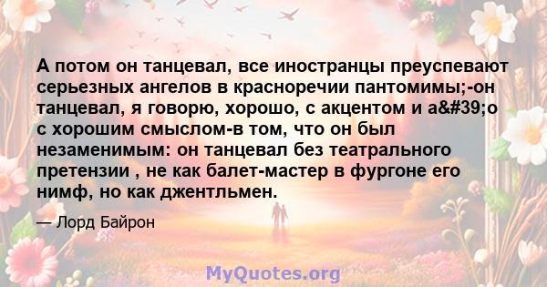 А потом он танцевал, все иностранцы преуспевают серьезных ангелов в красноречии пантомимы;-он танцевал, я говорю, хорошо, с акцентом и а'о с хорошим смыслом-в том, что он был незаменимым: он танцевал без