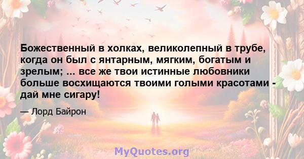 Божественный в холках, великолепный в трубе, когда он был с янтарным, мягким, богатым и зрелым; ... все же твои истинные любовники больше восхищаются твоими голыми красотами - дай мне сигару!