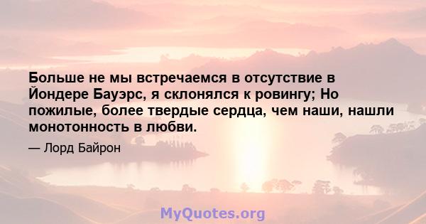 Больше не мы встречаемся в отсутствие в Йондере Бауэрс, я склонялся к ровингу; Но пожилые, более твердые сердца, чем наши, нашли монотонность в любви.