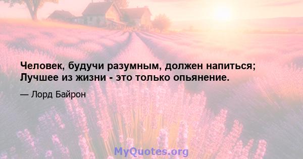 Человек, будучи разумным, должен напиться; Лучшее из жизни - это только опьянение.