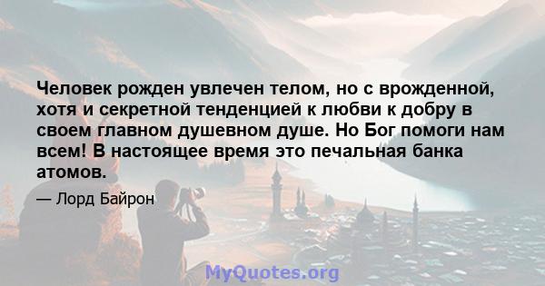 Человек рожден увлечен телом, но с врожденной, хотя и секретной тенденцией к любви к добру в своем главном душевном душе. Но Бог помоги нам всем! В настоящее время это печальная банка атомов.