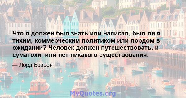 Что я должен был знать или написал, был ли я тихим, коммерческим политиком или лордом в ожидании? Человек должен путешествовать, и суматохи, или нет никакого существования.