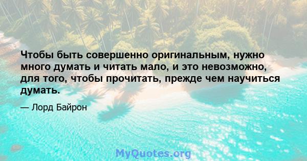 Чтобы быть совершенно оригинальным, нужно много думать и читать мало, и это невозможно, для того, чтобы прочитать, прежде чем научиться думать.