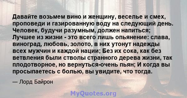 Давайте возьмем вино и женщину, веселье и смех, проповеди и газированную воду на следующий день. Человек, будучи разумным, должен напиться; Лучшее из жизни - это всего лишь опьянение: слава, виноград, любовь, золото, в