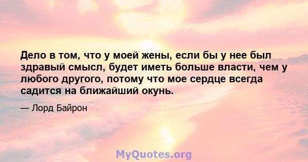 Дело в том, что у моей жены, если бы у нее был здравый смысл, будет иметь больше власти, чем у любого другого, потому что мое сердце всегда садится на ближайший окунь.