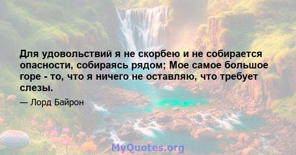 Для удовольствий я не скорбею и не собирается опасности, собираясь рядом; Мое самое большое горе - то, что я ничего не оставляю, что требует слезы.