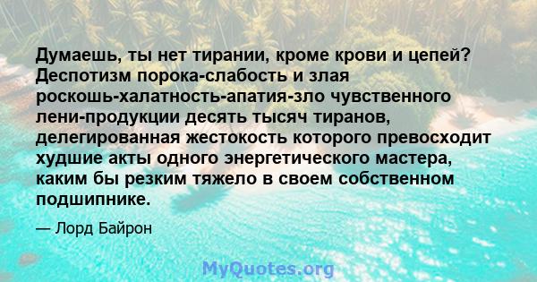 Думаешь, ты нет тирании, кроме крови и цепей? Деспотизм порока-слабость и злая роскошь-халатность-апатия-зло чувственного лени-продукции десять тысяч тиранов, делегированная жестокость которого превосходит худшие акты