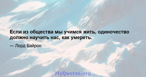 Если из общества мы учимся жить, одиночество должно научить нас, как умереть.